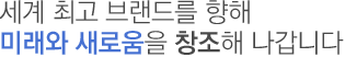세계 최고 브랜드를 향해 미래와 새로움을 창조해 나갑니다
